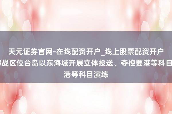 天元证券官网-在线配资开户_线上股票配资开户 东部战区位台岛以东海域开展立体投送、夺控要港等科目演练