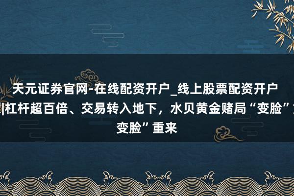 天元证券官网-在线配资开户_线上股票配资开户 独家|杠杆超百倍、交易转入地下，水贝黄金赌局“变脸”重来