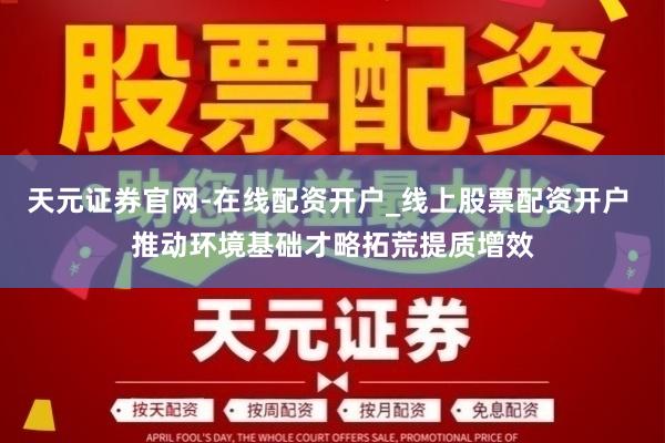 天元证券官网-在线配资开户_线上股票配资开户 推动环境基础才略拓荒提质增效