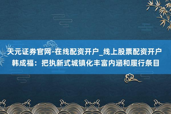 天元证券官网-在线配资开户_线上股票配资开户 韩成福：把执新式城镇化丰富内涵和履行条目