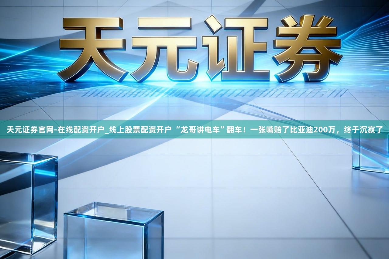 天元证券官网-在线配资开户_线上股票配资开户 “龙哥讲电车”翻车！一张嘴赔了比亚迪200万，终于沉寂了