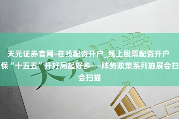 天元证券官网-在线配资开户_线上股票配资开户 确保“十五五”开好局起好步——阵势政策系列施展会扫描
